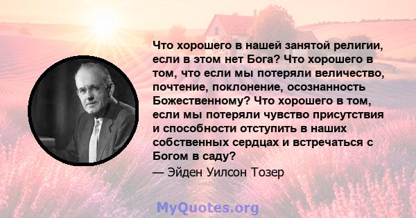 Что хорошего в нашей занятой религии, если в этом нет Бога? Что хорошего в том, что если мы потеряли величество, почтение, поклонение, осознанность Божественному? Что хорошего в том, если мы потеряли чувство присутствия 