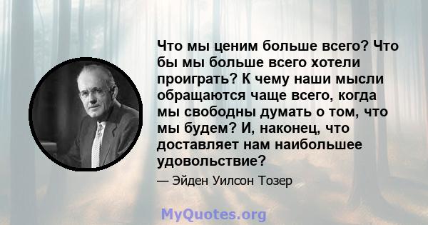 Что мы ценим больше всего? Что бы мы больше всего хотели проиграть? К чему наши мысли обращаются чаще всего, когда мы свободны думать о том, что мы будем? И, наконец, что доставляет нам наибольшее удовольствие?