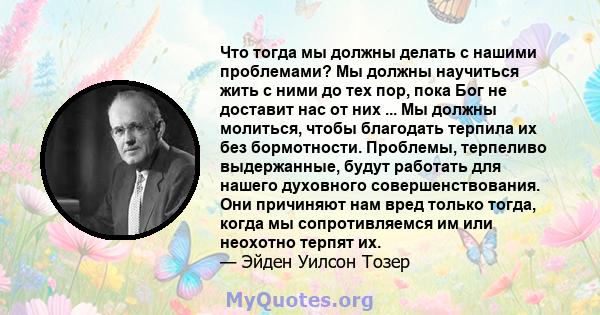 Что тогда мы должны делать с нашими проблемами? Мы должны научиться жить с ними до тех пор, пока Бог не доставит нас от них ... Мы должны молиться, чтобы благодать терпила их без бормотности. Проблемы, терпеливо