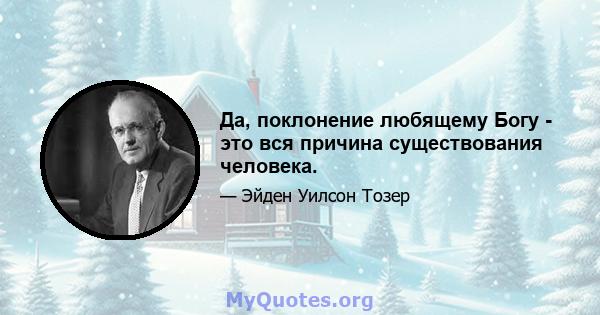 Да, поклонение любящему Богу - это вся причина существования человека.