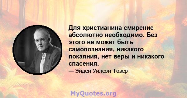 Для христианина смирение абсолютно необходимо. Без этого не может быть самопознания, никакого покаяния, нет веры и никакого спасения.