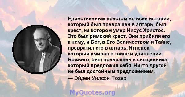 Единственным крестом во всей истории, который был превращен в алтарь, был крест, на котором умер Иисус Христос. Это был римский крест. Они прибили его к нему, и Бог, в Его Величеством и Тайне, превратил его в алтарь.