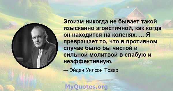 Эгоизм никогда не бывает такой изысканно эгоистичной, как когда он находится на коленях. ... Я превращает то, что в противном случае было бы чистой и сильной молитвой в слабую и неэффективную.