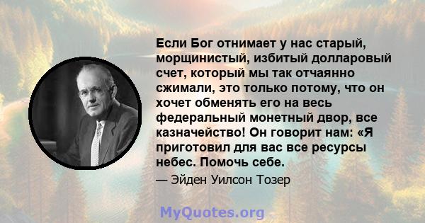 Если Бог отнимает у нас старый, морщинистый, избитый долларовый счет, который мы так отчаянно сжимали, это только потому, что он хочет обменять его на весь федеральный монетный двор, все казначейство! Он говорит нам: «Я 