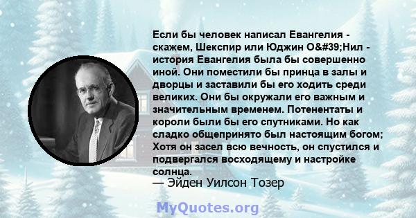 Если бы человек написал Евангелия - скажем, Шекспир или Юджин О'Нил - история Евангелия была бы совершенно иной. Они поместили бы принца в залы и дворцы и заставили бы его ходить среди великих. Они бы окружали его