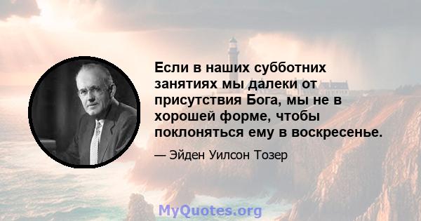 Если в наших субботних занятиях мы далеки от присутствия Бога, мы не в хорошей форме, чтобы поклоняться ему в воскресенье.