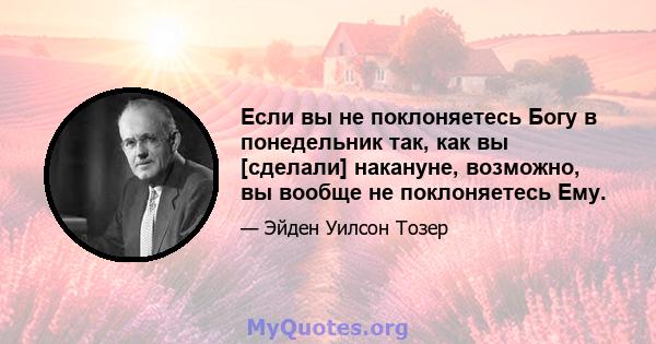 Если вы не поклоняетесь Богу в понедельник так, как вы [сделали] накануне, возможно, вы вообще не поклоняетесь Ему.