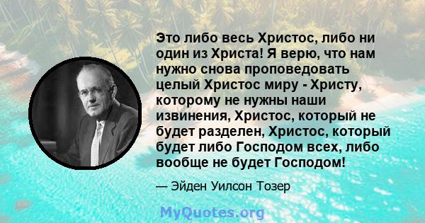 Это либо весь Христос, либо ни один из Христа! Я верю, что нам нужно снова проповедовать целый Христос миру - Христу, которому не нужны наши извинения, Христос, который не будет разделен, Христос, который будет либо