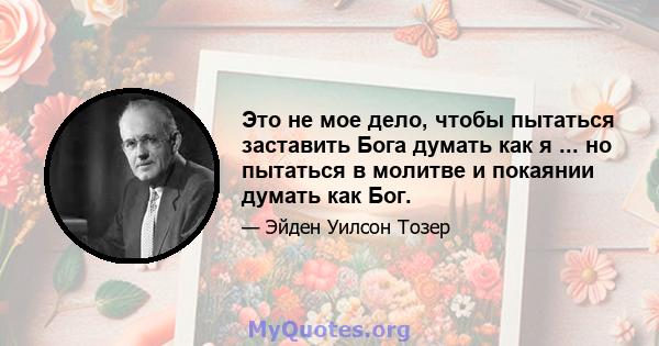 Это не мое дело, чтобы пытаться заставить Бога думать как я ... но пытаться в молитве и покаянии думать как Бог.