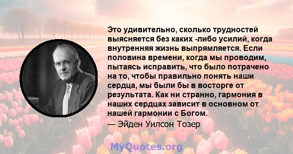 Это удивительно, сколько трудностей выясняется без каких -либо усилий, когда внутренняя жизнь выпрямляется. Если половина времени, когда мы проводим, пытаясь исправить, что было потрачено на то, чтобы правильно понять