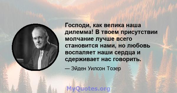 Господи, как велика наша дилемма! В твоем присутствии молчание лучше всего становится нами, но любовь воспаляет наши сердца и сдерживает нас говорить.