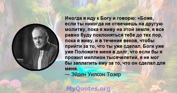 Иногда я иду к Богу и говорю: «Боже, если ты никогда не отвечаешь на другую молитву, пока я живу на этой земле, я все равно буду поклоняться тебе до тех пор, пока я живу, и в течение веков, чтобы прийти за то, что ты