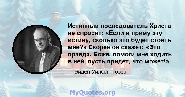 Истинный последователь Христа не спросит: «Если я приму эту истину, сколько это будет стоить мне?» Скорее он скажет: «Это правда. Боже, помоги мне ходить в ней, пусть придет, что может!»