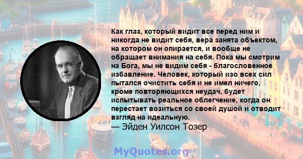 Как глаз, который видит все перед ним и никогда не видит себя, вера занята объектом, на котором он опирается, и вообще не обращает внимания на себя. Пока мы смотрим на Бога, мы не видим себя - благословенное избавление. 