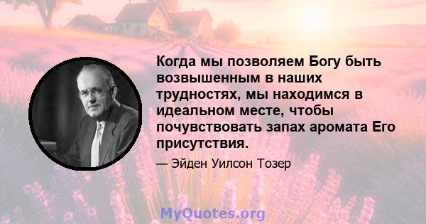 Когда мы позволяем Богу быть возвышенным в наших трудностях, мы находимся в идеальном месте, чтобы почувствовать запах аромата Его присутствия.