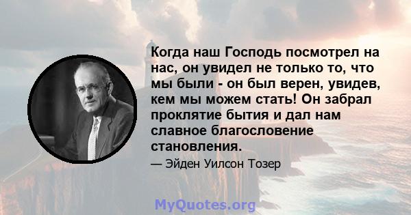 Когда наш Господь посмотрел на нас, он увидел не только то, что мы были - он был верен, увидев, кем мы можем стать! Он забрал проклятие бытия и дал нам славное благословение становления.