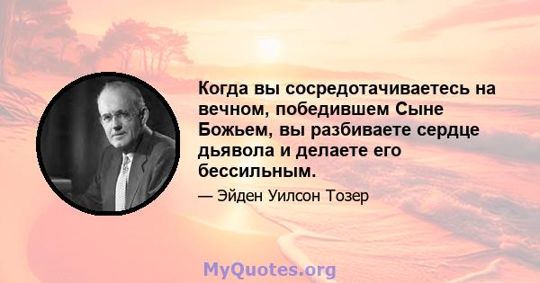 Когда вы сосредотачиваетесь на вечном, победившем Сыне Божьем, вы разбиваете сердце дьявола и делаете его бессильным.