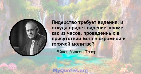 Лидерство требует видения, и откуда придет видение, кроме как из часов, проведенных в присутствии Бога в скромной и горячей молитве?