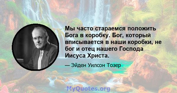 Мы часто стараемся положить Бога в коробку. Бог, который вписывается в наши коробки, не бог и отец нашего Господа Иисуса Христа.