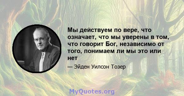 Мы действуем по вере, что означает, что мы уверены в том, что говорит Бог, независимо от того, понимаем ли мы это или нет