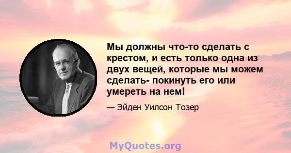 Мы должны что-то сделать с крестом, и есть только одна из двух вещей, которые мы можем сделать- покинуть его или умереть на нем!