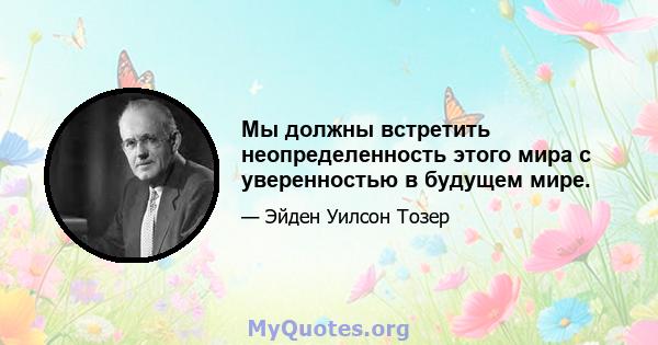 Мы должны встретить неопределенность этого мира с уверенностью в будущем мире.