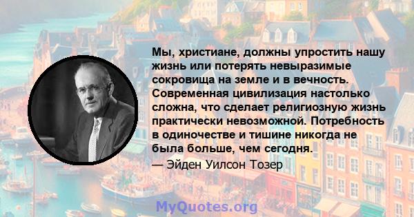 Мы, христиане, должны упростить нашу жизнь или потерять невыразимые сокровища на земле и в вечность. Современная цивилизация настолько сложна, что сделает религиозную жизнь практически невозможной. Потребность в