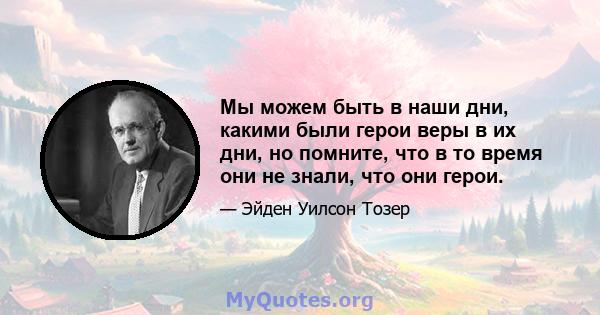 Мы можем быть в наши дни, какими были герои веры в их дни, но помните, что в то время они не знали, что они герои.