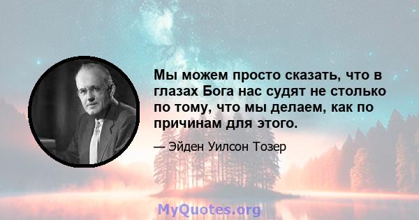 Мы можем просто сказать, что в глазах Бога нас судят не столько по тому, что мы делаем, как по причинам для этого.