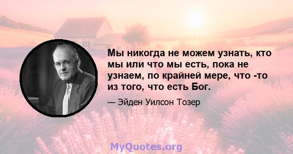 Мы никогда не можем узнать, кто мы или что мы есть, пока не узнаем, по крайней мере, что -то из того, что есть Бог.