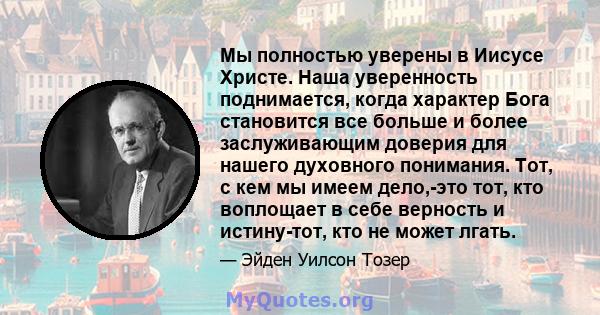 Мы полностью уверены в Иисусе Христе. Наша уверенность поднимается, когда характер Бога становится все больше и более заслуживающим доверия для нашего духовного понимания. Тот, с кем мы имеем дело,-это тот, кто