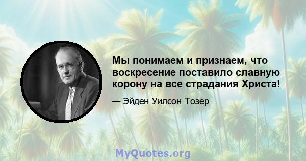 Мы понимаем и признаем, что воскресение поставило славную корону на все страдания Христа!