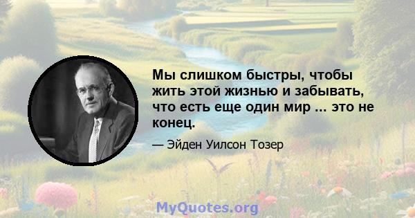 Мы слишком быстры, чтобы жить этой жизнью и забывать, что есть еще один мир ... это не конец.