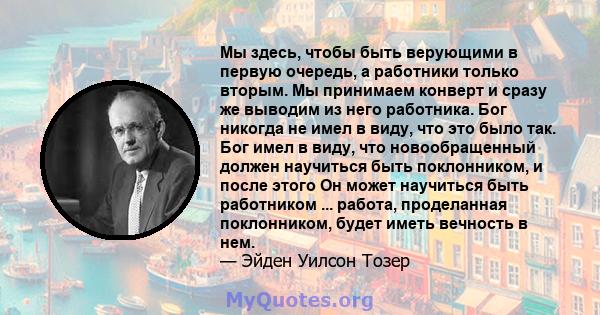 Мы здесь, чтобы быть верующими в первую очередь, а работники только вторым. Мы принимаем конверт и сразу же выводим из него работника. Бог никогда не имел в виду, что это было так. Бог имел в виду, что новообращенный