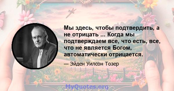 Мы здесь, чтобы подтвердить, а не отрицать ... Когда мы подтверждаем все, что есть, все, что не является Богом, автоматически отрицается.