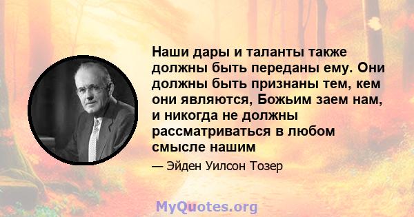 Наши дары и таланты также должны быть переданы ему. Они должны быть признаны тем, кем они являются, Божьим заем нам, и никогда не должны рассматриваться в любом смысле нашим