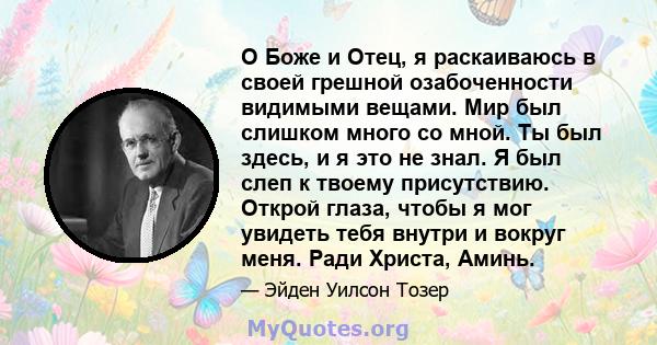 О Боже и Отец, я раскаиваюсь в своей грешной озабоченности видимыми вещами. Мир был слишком много со мной. Ты был здесь, и я это не знал. Я был слеп к твоему присутствию. Открой глаза, чтобы я мог увидеть тебя внутри и