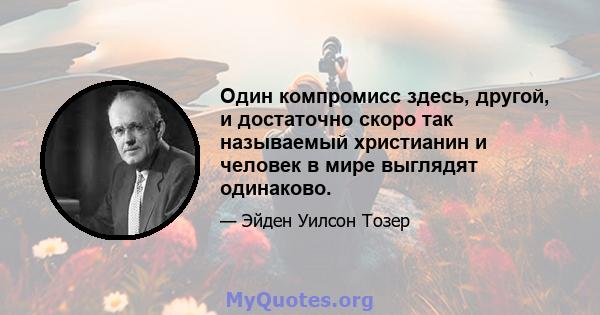 Один компромисс здесь, другой, и достаточно скоро так называемый христианин и человек в мире выглядят одинаково.