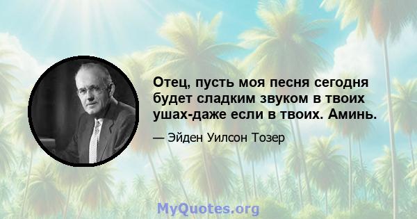 Отец, пусть моя песня сегодня будет сладким звуком в твоих ушах-даже если в твоих. Аминь.