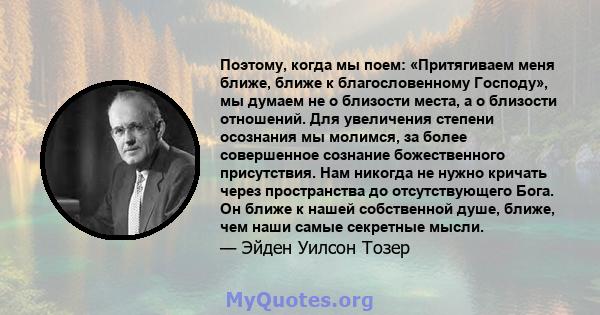 Поэтому, когда мы поем: «Притягиваем меня ближе, ближе к благословенному Господу», мы думаем не о близости места, а о близости отношений. Для увеличения степени осознания мы молимся, за более совершенное сознание