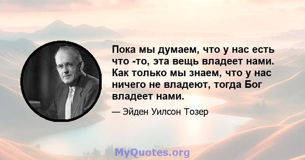 Пока мы думаем, что у нас есть что -то, эта вещь владеет нами. Как только мы знаем, что у нас ничего не владеют, тогда Бог владеет нами.