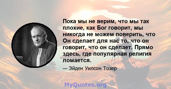 Пока мы не верим, что мы так плохие, как Бог говорит, мы никогда не можем поверить, что Он сделает для нас то, что он говорит, что он сделает. Прямо здесь, где популярная религия ломается.