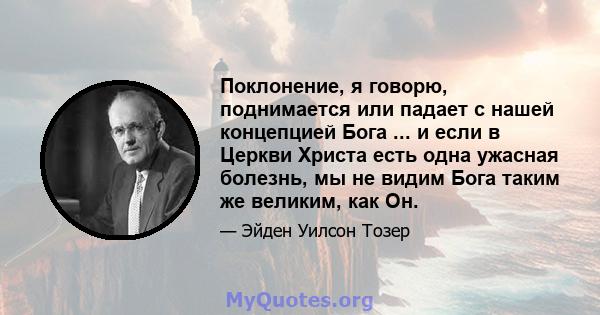 Поклонение, я говорю, поднимается или падает с нашей концепцией Бога ... и если в Церкви Христа есть одна ужасная болезнь, мы не видим Бога таким же великим, как Он.