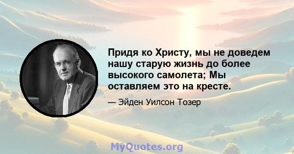 Придя ко Христу, мы не доведем нашу старую жизнь до более высокого самолета; Мы оставляем это на кресте.