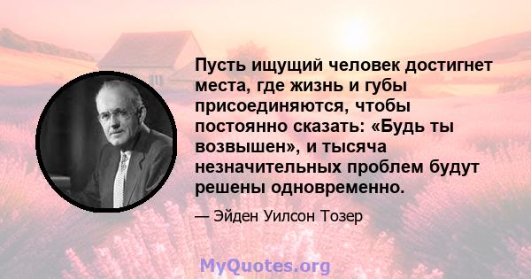 Пусть ищущий человек достигнет места, где жизнь и губы присоединяются, чтобы постоянно сказать: «Будь ты возвышен», и тысяча незначительных проблем будут решены одновременно.