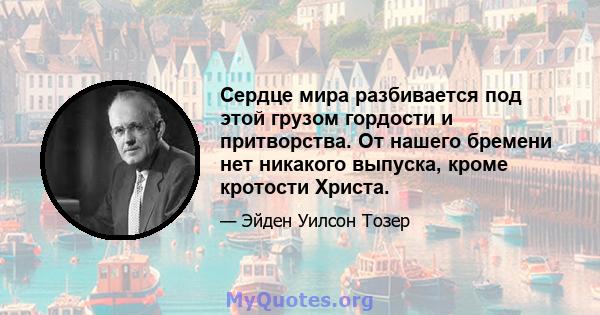 Сердце мира разбивается под этой грузом гордости и притворства. От нашего бремени нет никакого выпуска, кроме кротости Христа.