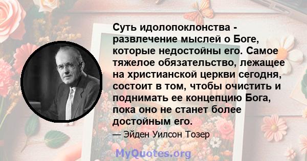 Суть идолопоклонства - развлечение мыслей о Боге, которые недостойны его. Самое тяжелое обязательство, лежащее на христианской церкви сегодня, состоит в том, чтобы очистить и поднимать ее концепцию Бога, пока оно не