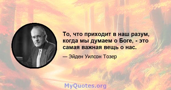 То, что приходит в наш разум, когда мы думаем о Боге, - это самая важная вещь о нас.