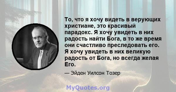 То, что я хочу видеть в верующих христиане, это красивый парадокс. Я хочу увидеть в них радость найти Бога, в то же время они счастливо преследовать его. Я хочу увидеть в них великую радость от Бога, но всегда желая Его.