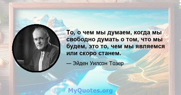 То, о чем мы думаем, когда мы свободно думать о том, что мы будем, это то, чем мы являемся или скоро станем.